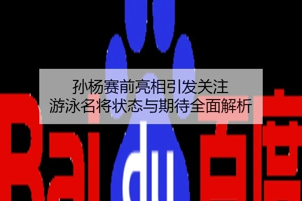 孙杨赛前亮相引发关注 游泳名将状态与期待全面解析