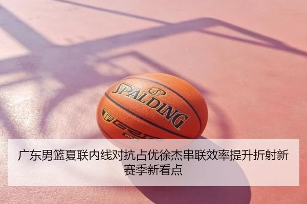 广东男篮夏联内线对抗占优徐杰串联效率提升折射新赛季新看点