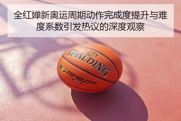 全红婵新奥运周期动作完成度提升与难度系数引发热议的深度观察